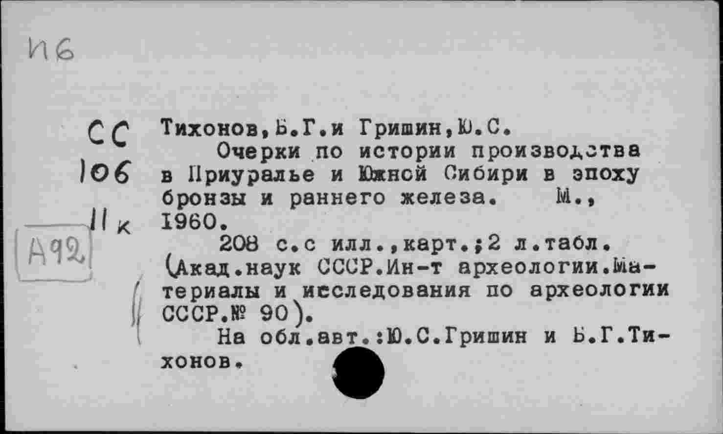 ﻿сс
І06
Тихонов,Б.Г.и Гришин,Ю.С.
Очерки по истории производства в Приуралье и Южной Сибири в эпоху бронзы и раннего железа. М., I960.
208 с.с илл.,карт.;2 л.табл. (Дкад.наук СССР.Ин-т археологии.Материалы и исследования по археологии СССР.В? 90).
На обл.авт^:Ю.С.Гришин и Б.Г.Тихо но в.